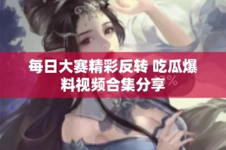 每日大赛精彩反转 吃瓜爆料视频合集分享