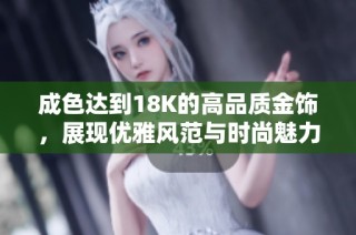 成色达到18K的高品质金饰，展现优雅风范与时尚魅力