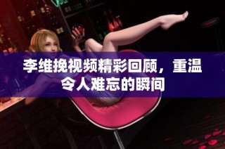 李维挽视频精彩回顾，重温令人难忘的瞬间