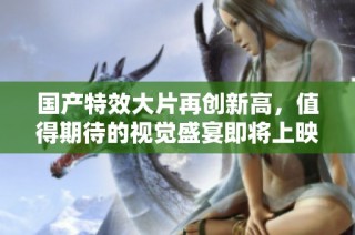 国产特效大片再创新高，值得期待的视觉盛宴即将上映