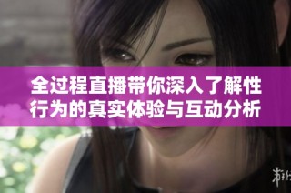 全过程直播带你深入了解性行为的真实体验与互动分析