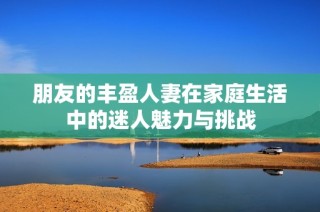 朋友的丰盈人妻在家庭生活中的迷人魅力与挑战