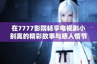 在7777影院畅享电视剧小别离的精彩故事与感人情节