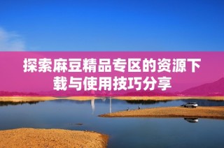 探索麻豆精品专区的资源下载与使用技巧分享