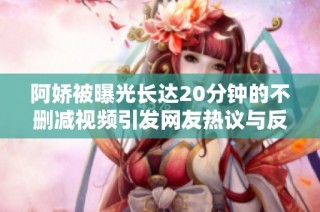 阿娇被曝光长达20分钟的不删减视频引发网友热议与反响