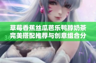 草莓香蕉丝瓜芭乐鸭脖奶茶完美搭配推荐与创意组合分享