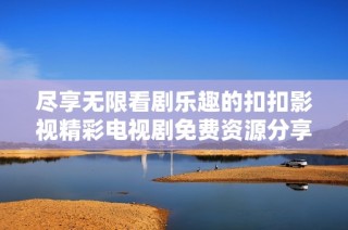 尽享无限看剧乐趣的扣扣影视精彩电视剧免费资源分享