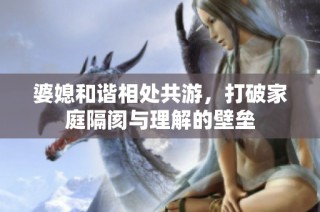 婆媳和谐相处共游，打破家庭隔阂与理解的壁垒