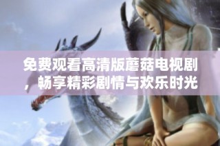 免费观看高清版蘑菇电视剧，畅享精彩剧情与欢乐时光