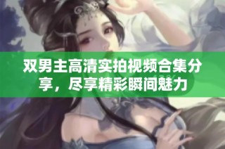 双男主高清实拍视频合集分享，尽享精彩瞬间魅力