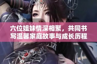 六位姐妹情深相聚，共同书写温馨家庭故事与成长历程