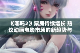 《哪吒2》票房持续增长 热议动画电影市场的新趋势与前景