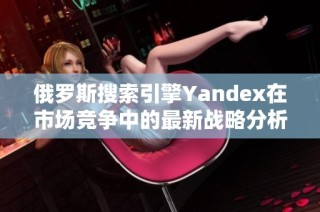 俄罗斯搜索引擎Yandex在市场竞争中的最新战略分析