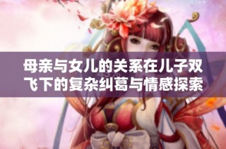 母亲与女儿的关系在儿子双飞下的复杂纠葛与情感探索