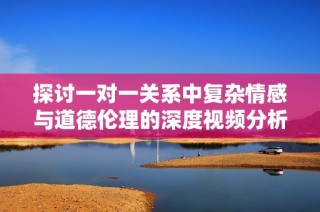 探讨一对一关系中复杂情感与道德伦理的深度视频分析