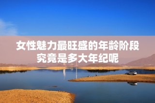 女性魅力最旺盛的年龄阶段究竟是多大年纪呢