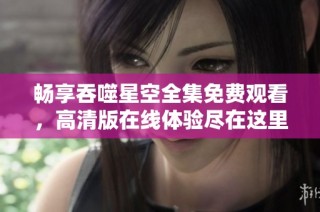 畅享吞噬星空全集免费观看，高清版在线体验尽在这里
