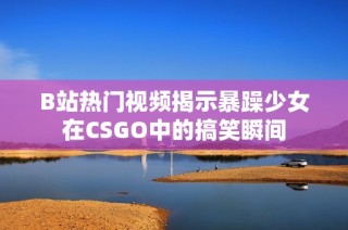 B站热门视频揭示暴躁少女在CSGO中的搞笑瞬间