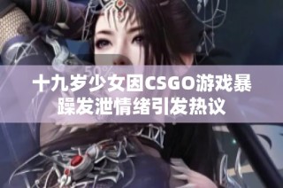 十九岁少女因CSGO游戏暴躁发泄情绪引发热议