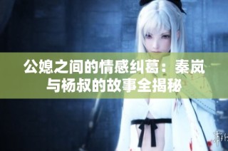 公媳之间的情感纠葛：秦岚与杨叔的故事全揭秘