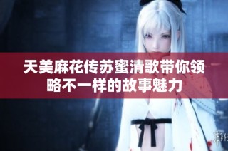天美麻花传苏蜜清歌带你领略不一样的故事魅力