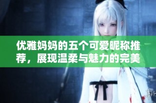 优雅妈妈的五个可爱昵称推荐，展现温柔与魅力的完美结合