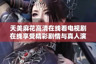 天美麻花高清在线看电视剧在线享受精彩剧情与真人演出