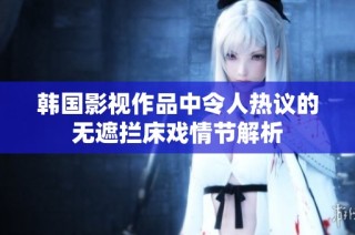 韩国影视作品中令人热议的无遮拦床戏情节解析