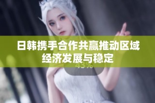 日韩携手合作共赢推动区域经济发展与稳定