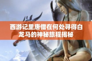 西游记里唐僧在何处寻得白龙马的神秘旅程揭秘