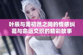 叶辰与萧初然之间的情感纠葛与命运交织的精彩故事