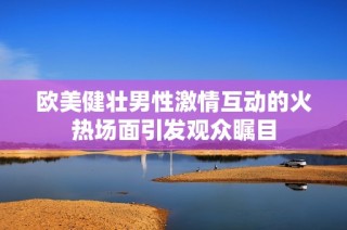 欧美健壮男性激情互动的火热场面引发观众瞩目