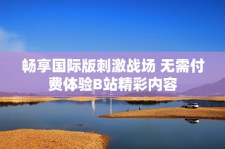 畅享国际版刺激战场 无需付费体验B站精彩内容