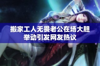 搬家工人无畏老公在场大胆举动引发网友热议
