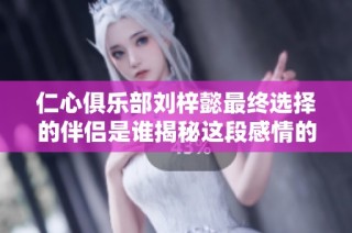 仁心俱乐部刘梓懿最终选择的伴侣是谁揭秘这段感情的真相