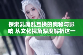 探索乳庭乱互换的奥秘与影响 从文化视角深度解析这一现象