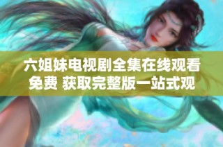 六姐妹电视剧全集在线观看免费 获取完整版一站式观看体验
