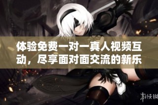 体验免费一对一真人视频互动，尽享面对面交流的新乐趣