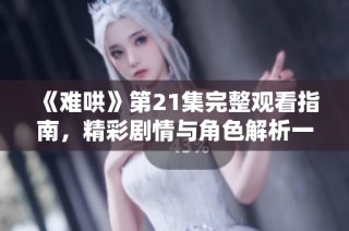 《难哄》第21集完整观看指南，精彩剧情与角色解析一网打尽
