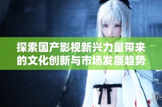 探索国产影视新兴力量带来的文化创新与市场发展趋势