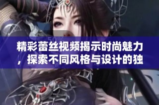 精彩蕾丝视频揭示时尚魅力，探索不同风格与设计的独特魅力