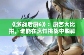 《激战后厨6》：厨艺大比拼，谁能在烹饪挑战中脱颖而出