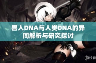 兽人DNA与人类DNA的异同解析与研究探讨