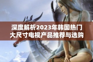 深度解析2023年韩国热门大尺寸电视产品推荐与选购指南