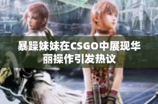暴躁妹妹在CSGO中展现华丽操作引发热议
