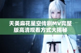 天美麻花星空传剧MV完整版高清观看方式大揭秘