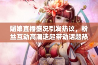 媚娘直播盛况引发热议，粉丝互动高潮迭起带动话题热度