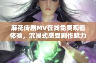 麻花传剧MV在线免费观看体验，沉浸式感受剧作魅力无痕演出
