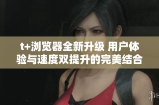 t+浏览器全新升级 用户体验与速度双提升的完美结合