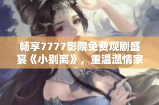 畅享7777影院免费观剧盛宴《小别离》，重温温情家庭故事